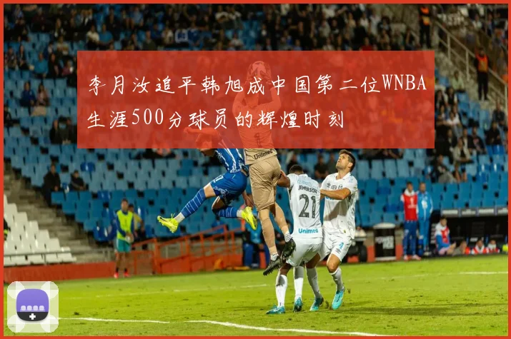 李月汝追平韩旭成中国第二位WNBA生涯500分球员的辉煌时刻