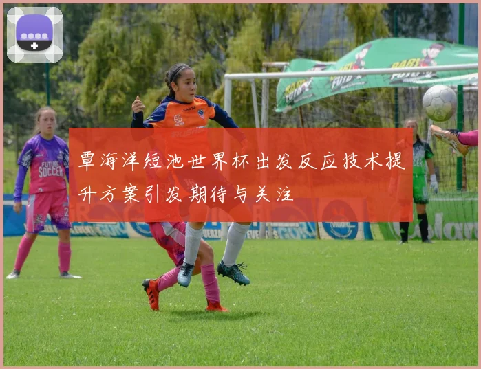 覃海洋短池世界杯出发反应技术提升方案引发期待与关注