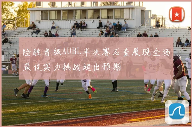 险胜晋级AUBL半决赛石奎展现全场最佳实力挑战超出预期