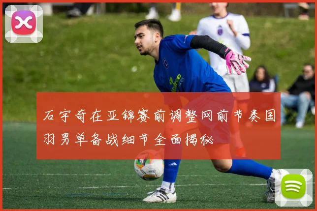 石宇奇在亚锦赛前调整网前节奏国羽男单备战细节全面揭秘