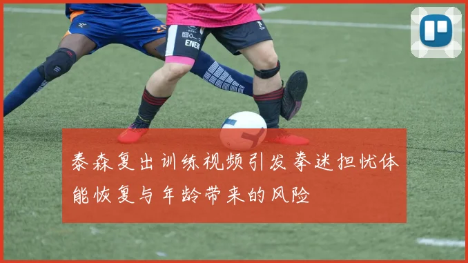 泰森复出训练视频引发拳迷担忧体能恢复与年龄带来的风险