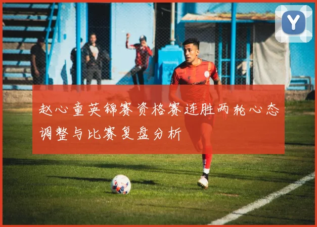 赵心童英锦赛资格赛连胜两轮心态调整与比赛复盘分析