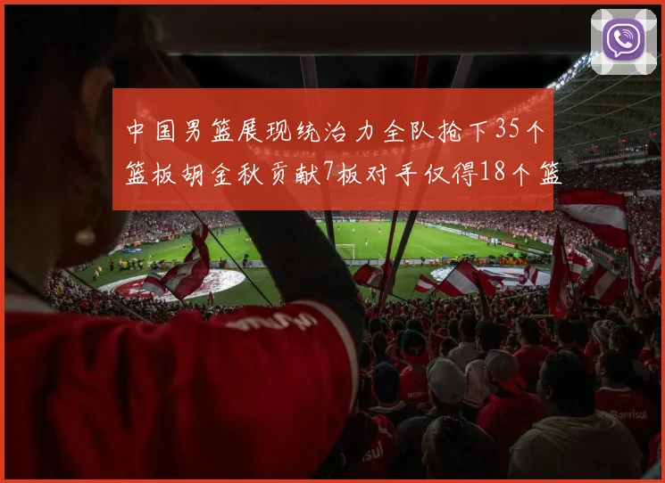 中国男篮展现统治力全队抢下35个篮板胡金秋贡献7板对手仅得18个篮板