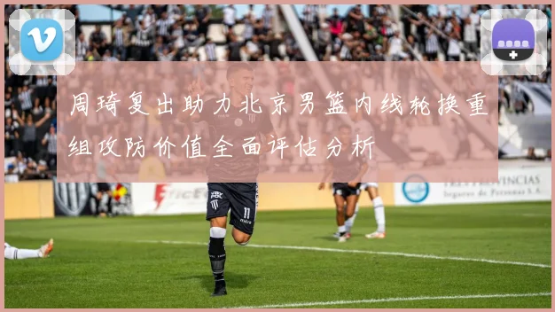 周琦复出助力北京男篮内线轮换重组攻防价值全面评估分析
