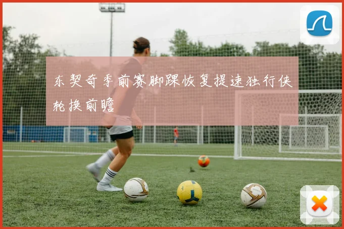 东契奇季前赛脚踝恢复提速独行侠轮换前瞻