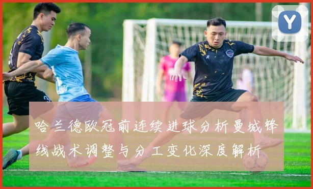 哈兰德欧冠前连续进球分析曼城锋线战术调整与分工变化深度解析